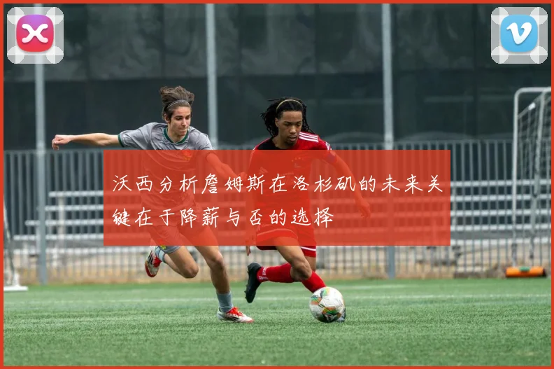 沃西分析詹姆斯在洛杉矶的未来关键在于降薪与否的选择