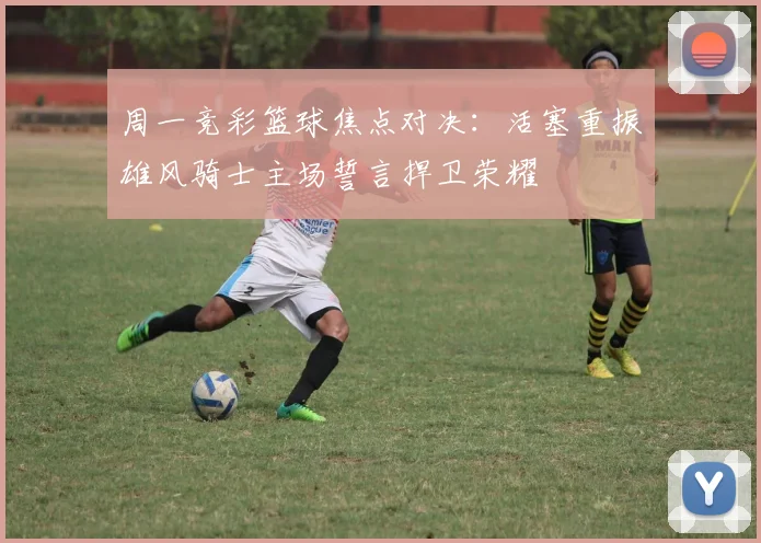周一竞彩篮球焦点对决：活塞重振雄风骑士主场誓言捍卫荣耀