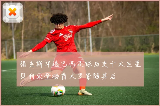 福克斯评选巴西足球历史十大巨星贝利荣登榜首大罗紧随其后