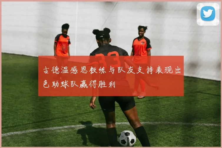 古德温感恩教练与队友支持表现出色助球队赢得胜利