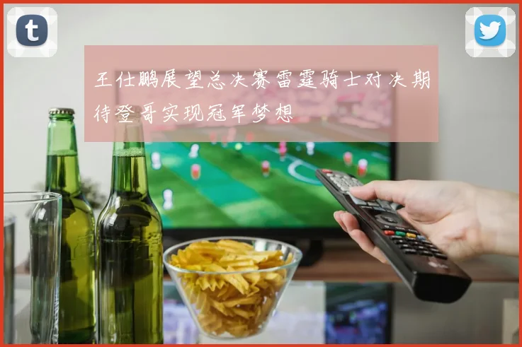 王仕鹏展望总决赛雷霆骑士对决期待登哥实现冠军梦想