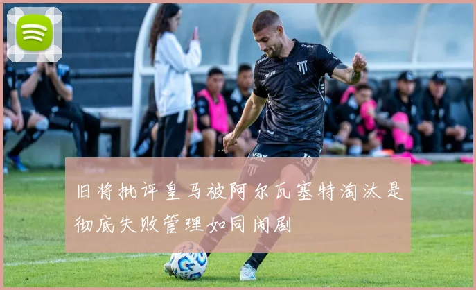 旧将批评皇马被阿尔瓦塞特淘汰是彻底失败管理如同闹剧