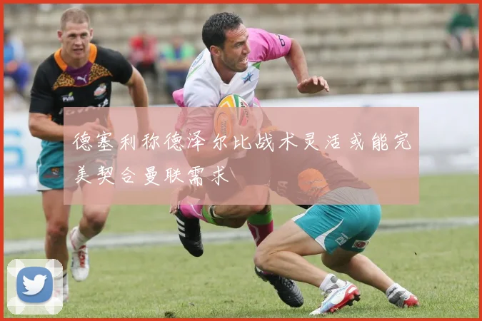 德塞利称德泽尔比战术灵活或能完美契合曼联需求