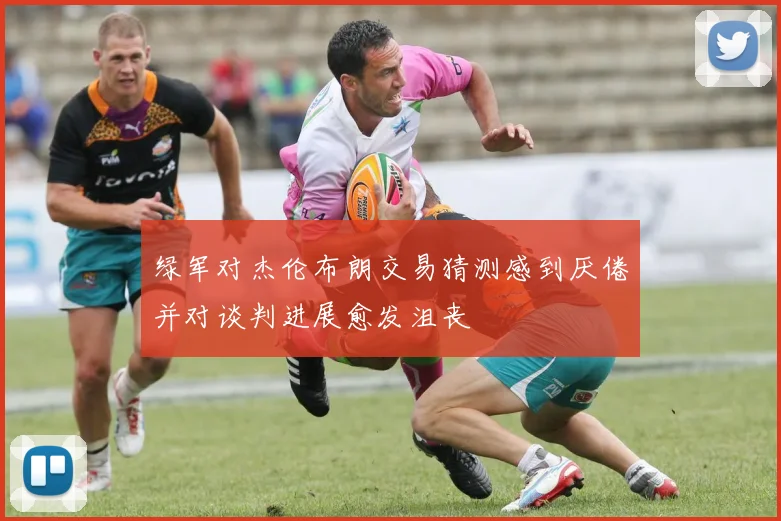 绿军对杰伦布朗交易猜测感到厌倦并对谈判进展愈发沮丧
