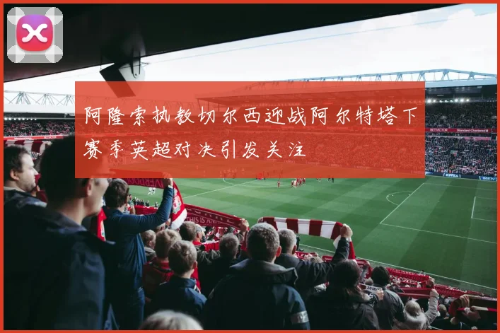 阿隆索执教切尔西迎战阿尔特塔下赛季英超对决引发关注