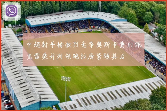 中超射手榜激烈竞争奥斯卡费利佩克雷桑并列领跑拉唐紧随其后