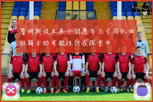 詹姆斯谈未来计划愿与儿子同队回归骑士的可能性仍在探索中