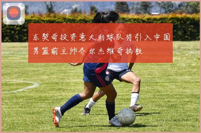 东契奇投资意大利球队将引入中国男篮前主帅乔尔杰维奇执教