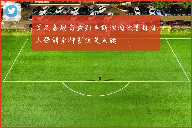 国足备战乌兹别克斯坦淘汰赛媒体人强调全神贯注是关键