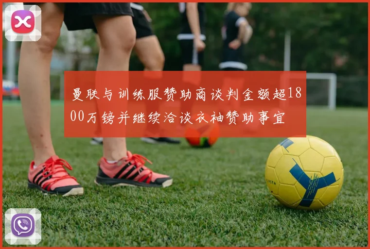 曼联与训练服赞助商谈判金额超1800万镑并继续洽谈衣袖赞助事宜