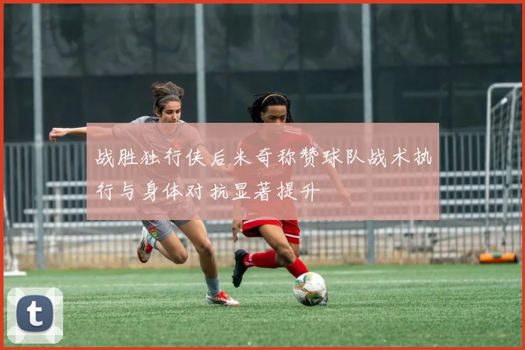 战胜独行侠后米奇称赞球队战术执行与身体对抗显著提升