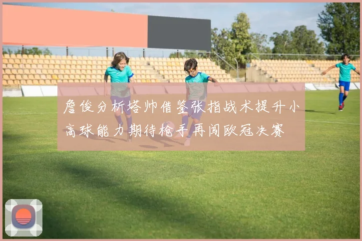 詹俊分析塔帅借鉴张指战术提升小高球能力期待枪手再闯欧冠决赛