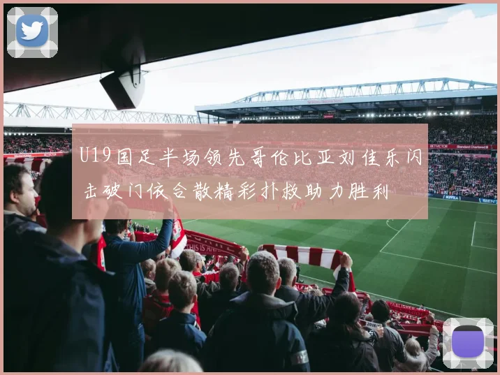 U19国足半场领先哥伦比亚刘佳乐闪击破门依合散精彩扑救助力胜利