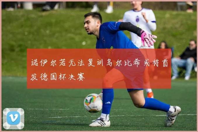 诺伊尔若无法复训乌尔比希或将首发德国杯决赛