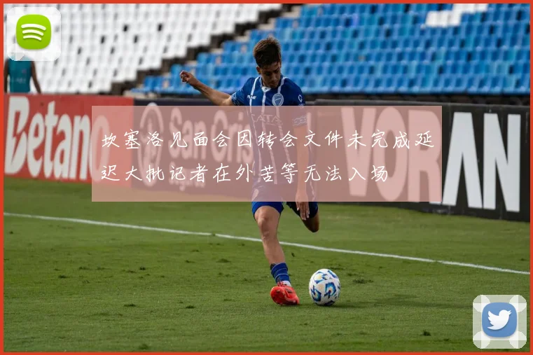 坎塞洛见面会因转会文件未完成延迟大批记者在外苦等无法入场