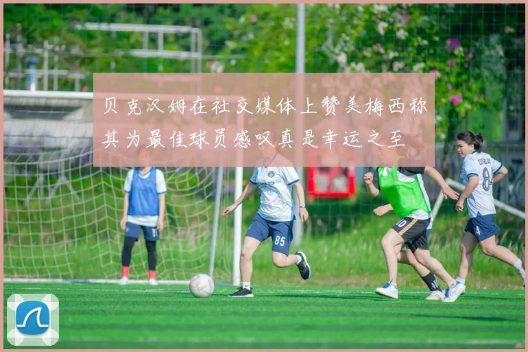 贝克汉姆在社交媒体上赞美梅西称其为最佳球员感叹真是幸运之至