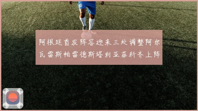 阿根廷首发阵容迎来三处调整阿尔瓦雷斯帕雷德斯塔利亚菲科齐上阵