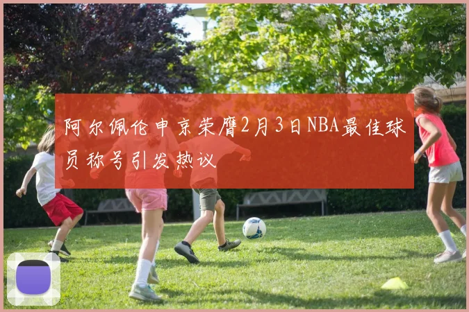 阿尔佩伦申京荣膺2月3日NBA最佳球员称号引发热议