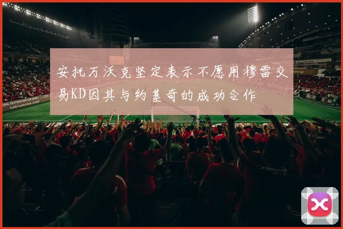 安托万沃克坚定表示不愿用穆雷交易KD因其与约基奇的成功合作