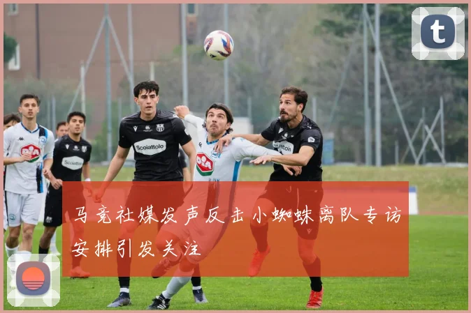 马竞社媒发声反击小蜘蛛离队专访安排引发关注