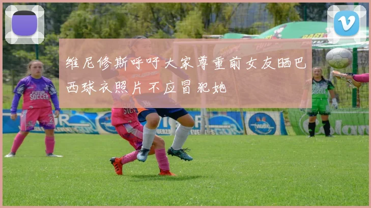 维尼修斯呼吁大家尊重前女友晒巴西球衣照片不应冒犯她