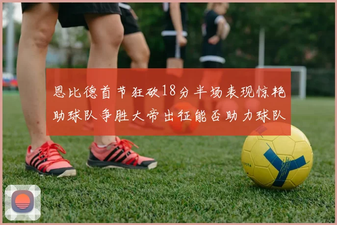 恩比德首节狂砍18分半场表现惊艳助球队争胜大帝出征能否助力球队逆袭