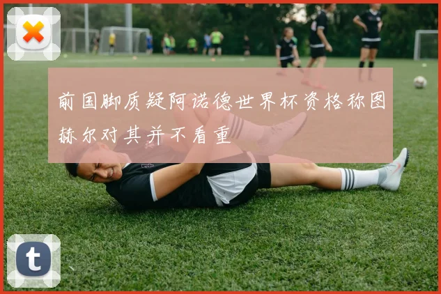 前国脚质疑阿诺德世界杯资格称图赫尔对其并不看重