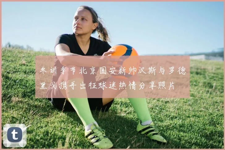 冬训季节北京国安新帅汉斯与罗德里戈携手出征球迷热情分享照片